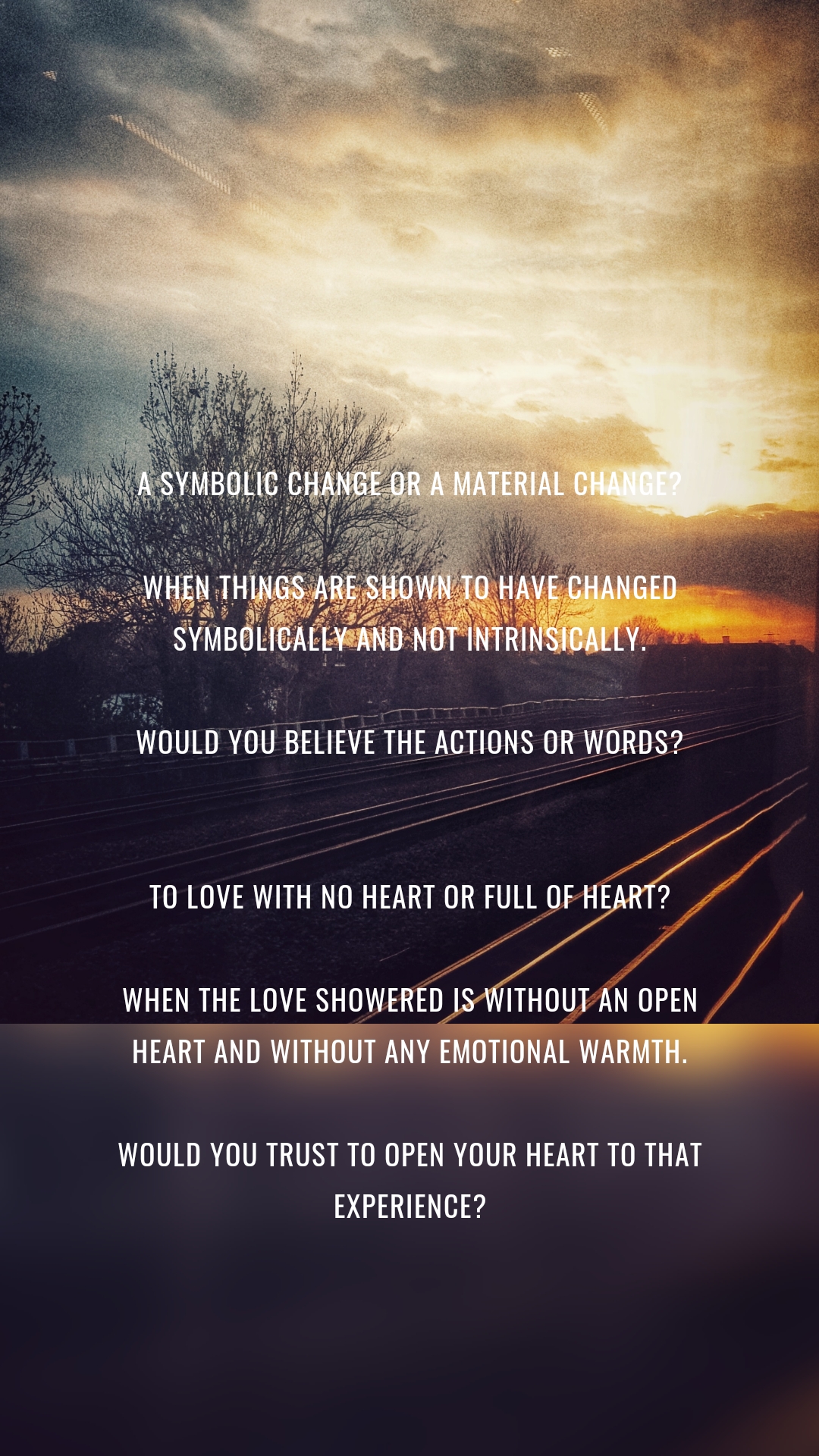 A symbolic change or a material change?

When things are shown to have changed symbolically and not intrinsically.

Would you believe the actions or words?


To love with no heart or full of heart?

When the love showered is without an open heart and without any emotional warmth.

Would you trust to open your heart to that experience?