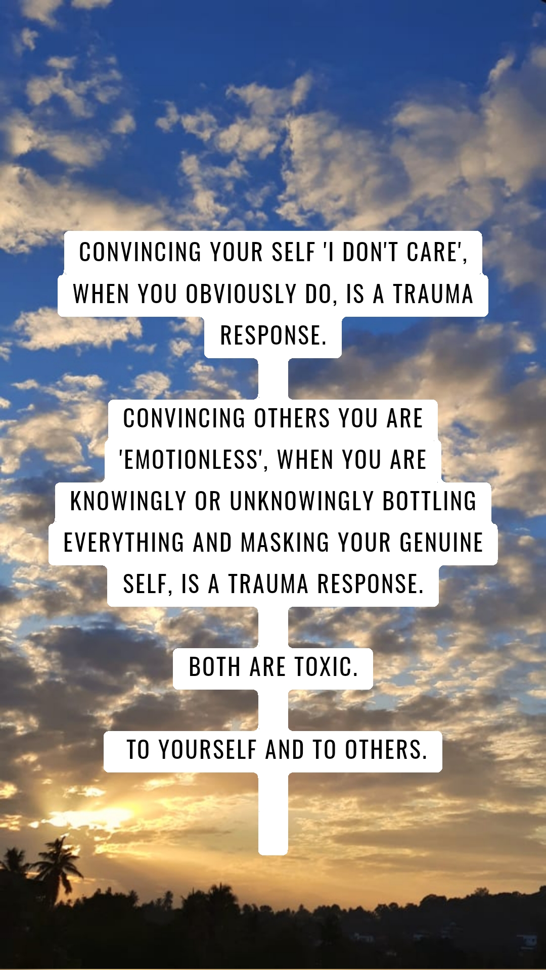 Convincing your self 'I don't care', when you obviously do, is a trauma response.

Convincing others you are 'emotionless', when you are knowingly or unknowingly bottling everything and masking your genuine self, is a trauma response.

Both are toxic.

 To yourself and to others.


